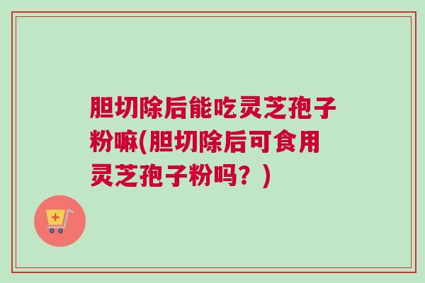 胆切除后能吃灵芝孢子粉嘛(胆切除后可食用灵芝孢子粉吗?) 胆切除后能吃灵芝孢子粉嘛(胆切除后可食用灵芝孢子粉吗?)