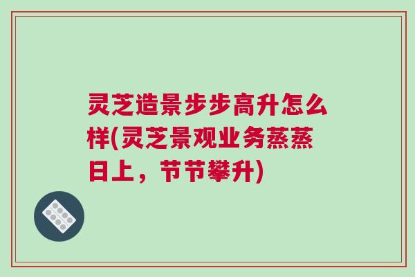 灵芝造景步步高升怎么样(灵芝景观业务蒸蒸日上，节节攀升)