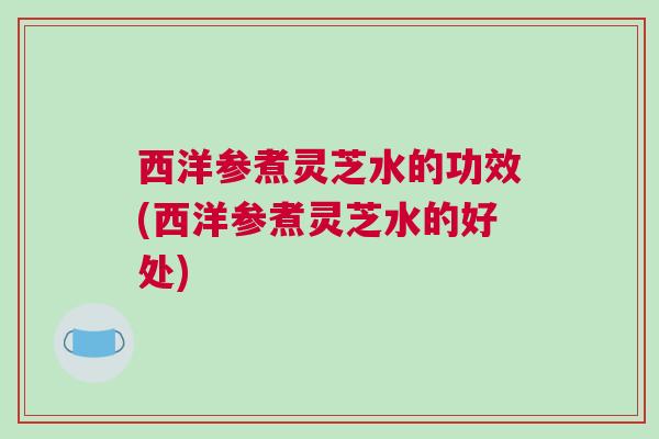 西洋参煮灵芝水的功效(西洋参煮灵芝水的好处)