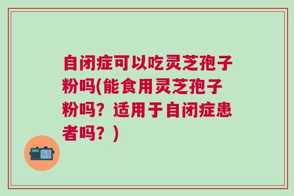 自闭症可以吃灵芝孢子粉吗(能食用灵芝孢子粉吗？适用于自闭症患者吗？)