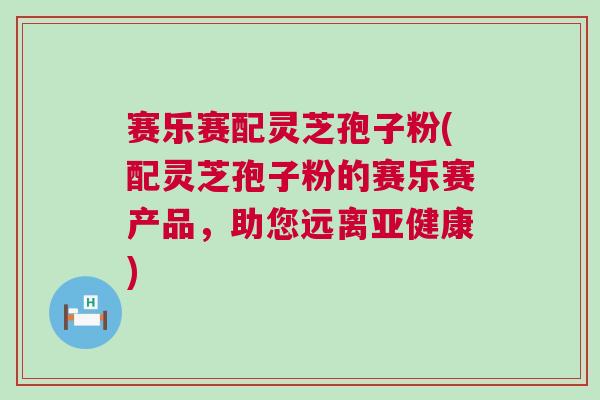 赛乐赛配灵芝孢子粉(配灵芝孢子粉的赛乐赛产品,助您远离) 赛乐赛配灵芝孢子粉(配灵芝孢子粉的赛乐赛产品,助您远离)