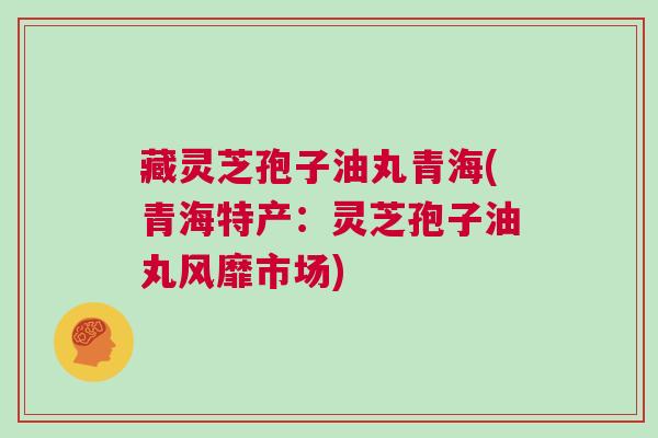 藏灵芝孢子油丸青海(青海特产:灵芝孢子油丸风靡市场) 藏灵芝孢子油丸青海(青海特产:灵芝孢子油丸风靡市场)