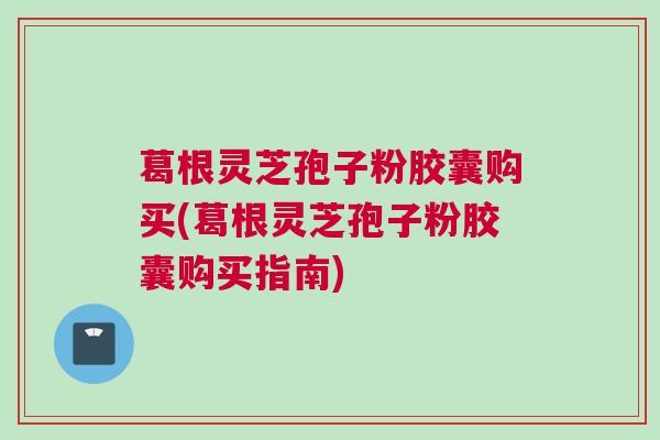 葛根灵芝孢子粉胶囊购买(葛根灵芝孢子粉胶囊购买指南)