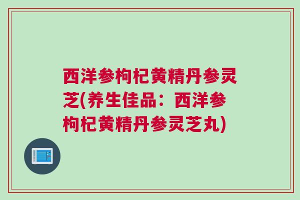 西洋参枸杞黄精丹参灵芝(养生佳品:西洋参枸杞黄精丹参灵芝丸) 西洋参枸杞黄精丹参灵芝(养生佳品:西洋参枸杞黄精丹参灵芝丸)