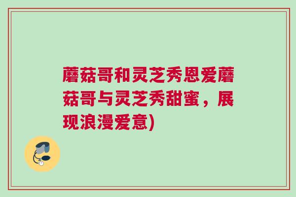 蘑菇哥和灵芝秀恩爱蘑菇哥与灵芝秀甜蜜,展现浪漫爱意) 蘑菇哥和灵芝秀恩爱蘑菇哥与灵芝秀甜蜜,展现浪漫爱意)