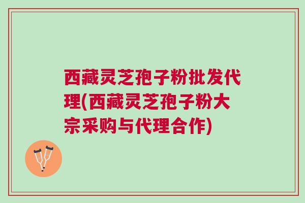 西藏灵芝孢子粉批发代理(西藏灵芝孢子粉大宗采购与代理合作)