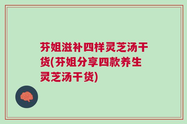 芬姐滋补四样灵芝汤干货(芬姐分享四款养生灵芝汤干货)
