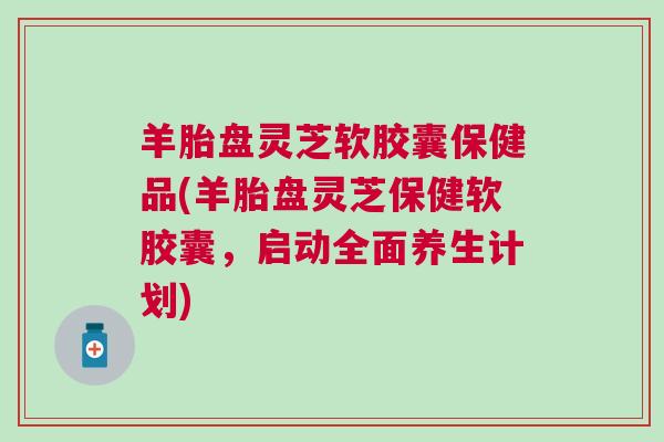 羊胎盘灵芝软胶囊保健品(羊胎盘灵芝保健软胶囊，启动全面养生计划)