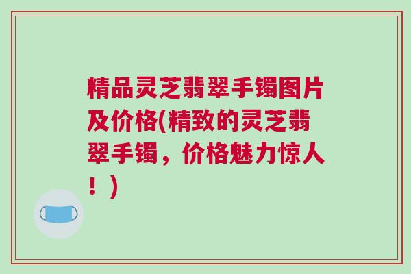 精品灵芝翡翠手镯图片及价格(精致的灵芝翡翠手镯，价格魅力惊人！)