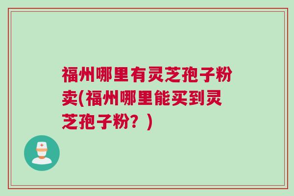 福州哪里有灵芝孢子粉卖(福州哪里能买到灵芝孢子粉？)