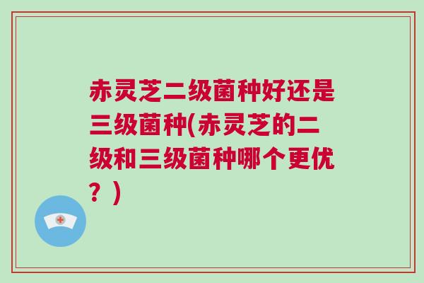 赤灵芝二级菌种好还是三级菌种(赤灵芝的二级和三级菌种哪个更优？)