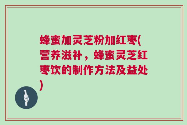 蜂蜜加灵芝粉加红枣(营养滋补，蜂蜜灵芝红枣饮的制作方法及益处)