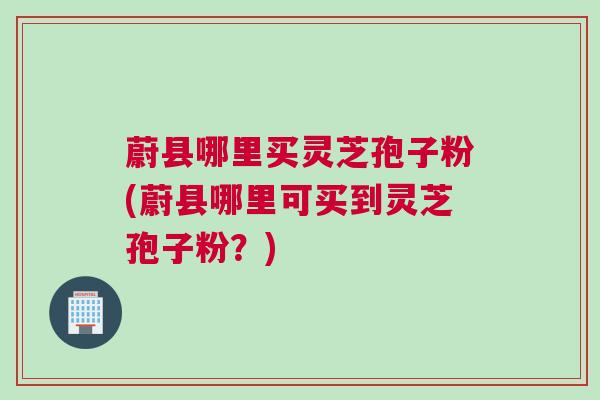 蔚县哪里买灵芝孢子粉(蔚县哪里可买到灵芝孢子粉？)
