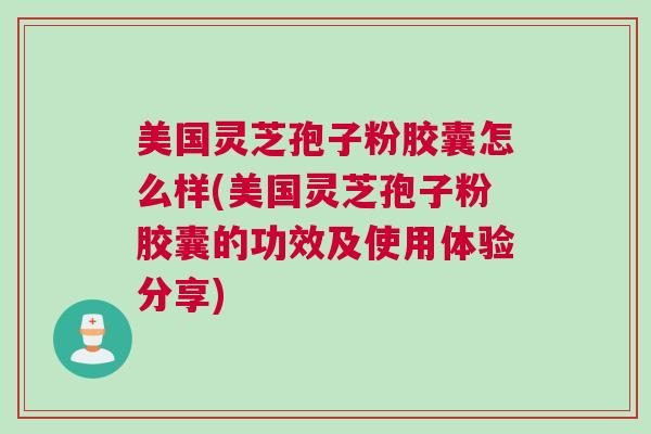 美国灵芝孢子粉胶囊怎么样(美国灵芝孢子粉胶囊的功效及使用体验分享)