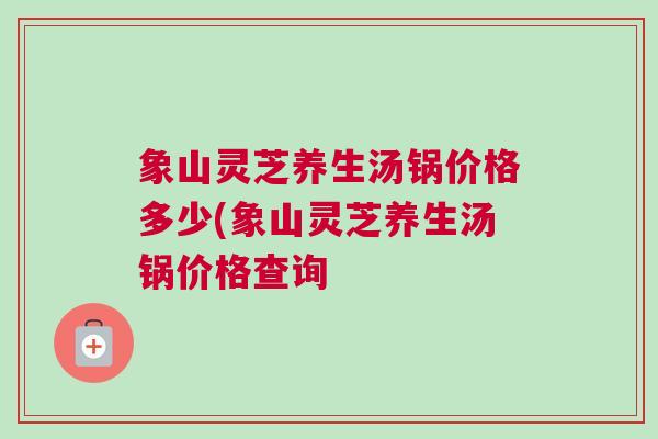象山灵芝养生汤锅价格多少(象山灵芝养生汤锅价格查询