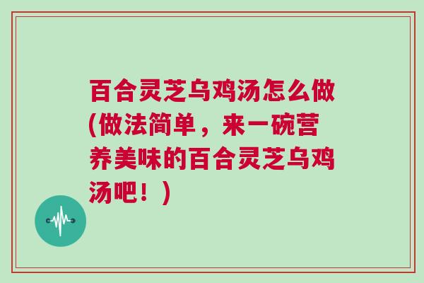 百合灵芝乌鸡汤怎么做(做法简单，来一碗营养美味的百合灵芝乌鸡汤吧！)