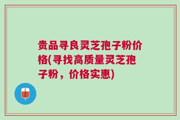 贵品寻良灵芝孢子粉价格(寻找高质量灵芝孢子粉，价格实惠)