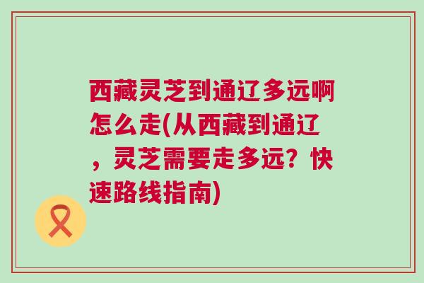 西藏灵芝到通辽多远啊怎么走(从西藏到通辽，灵芝需要走多远？快速路线指南)