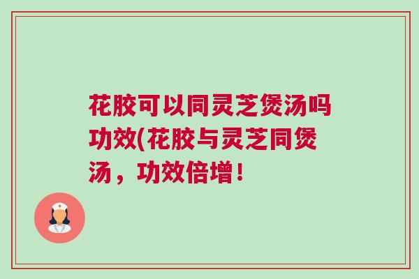 花胶可以同灵芝煲汤吗功效(花胶与灵芝同煲汤，功效倍增！