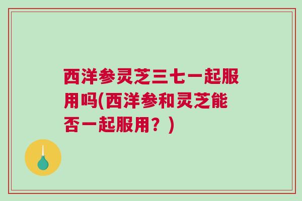 西洋参灵芝三七一起服用吗(西洋参和灵芝能否一起服用？)