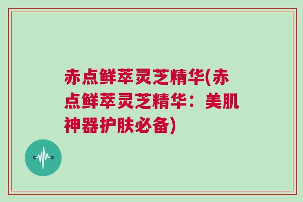 赤点鲜萃灵芝精华(赤点鲜萃灵芝精华：美肌神器护肤必备)