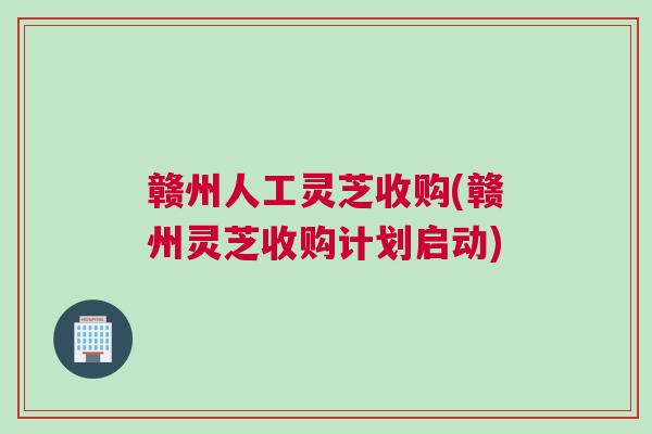 赣州人工灵芝收购(赣州灵芝收购计划启动)