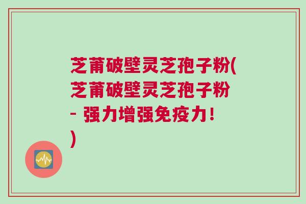 芝莆破壁灵芝孢子粉(芝莆破壁灵芝孢子粉 - 强力增强免疫力！)