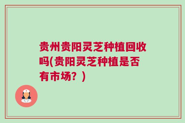 贵州贵阳灵芝种植回收吗(贵阳灵芝种植是否有市场？)