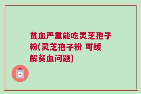 贫血严重能吃灵芝孢子粉(灵芝孢子粉 可缓解贫血问题)