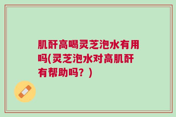 肌酐高喝灵芝泡水有用吗(灵芝泡水对高肌酐有帮助吗？)