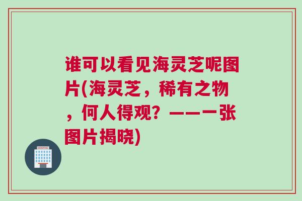 谁可以看见海灵芝呢图片(海灵芝，稀有之物，何人得观？——一张图片揭晓)