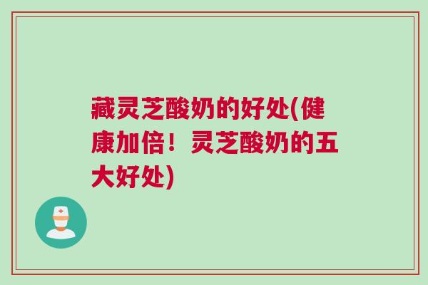 藏灵芝酸奶的好处(健康加倍!灵芝酸奶的五大好处) 藏灵芝酸奶的好处(健康加倍!灵芝酸奶的五大好处)