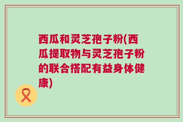 西瓜和灵芝孢子粉(西瓜提取物与灵芝孢子粉的联合搭配有益身体健康)