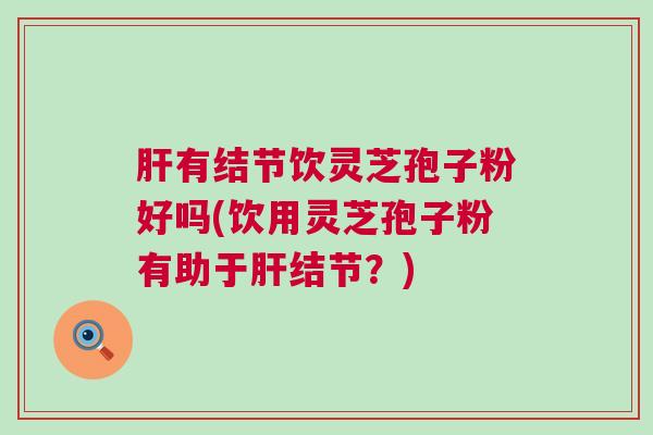 有结节饮灵芝孢子粉好吗(饮用灵芝孢子粉有助于结节?) 有结节饮灵芝孢子粉好吗(饮用灵芝孢子粉有助于结节?)