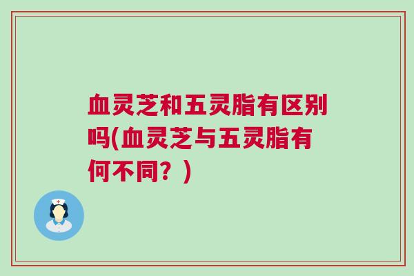 血灵芝和五灵脂有区别吗(血灵芝与五灵脂有何不同？)
