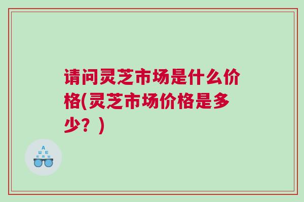 请问灵芝市场是什么价格(灵芝市场价格是多少？)