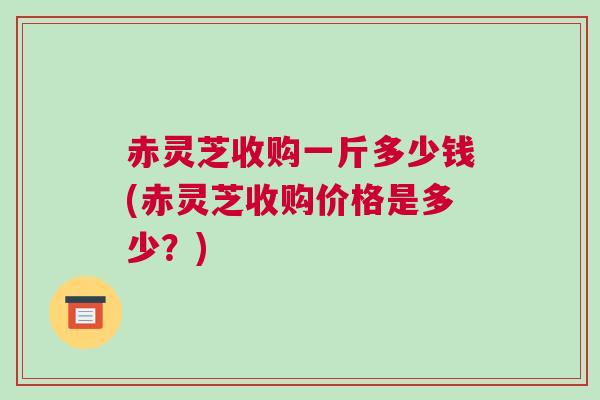 赤灵芝收购一斤多少钱(赤灵芝收购价格是多少?) 赤灵芝收购一斤多少钱(赤灵芝收购价格是多少?)