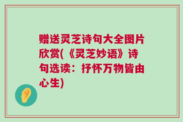 赠送灵芝诗句大全图片欣赏(《灵芝妙语》诗句选读：抒怀万物皆由心生)