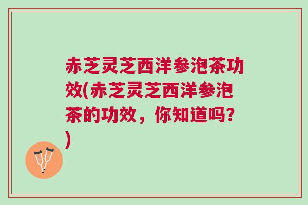 赤芝灵芝西洋参泡茶功效(赤芝灵芝西洋参泡茶的功效，你知道吗？)