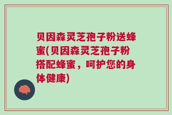 贝因森灵芝孢子粉送蜂蜜(贝因森灵芝孢子粉搭配蜂蜜，呵护您的身体健康)