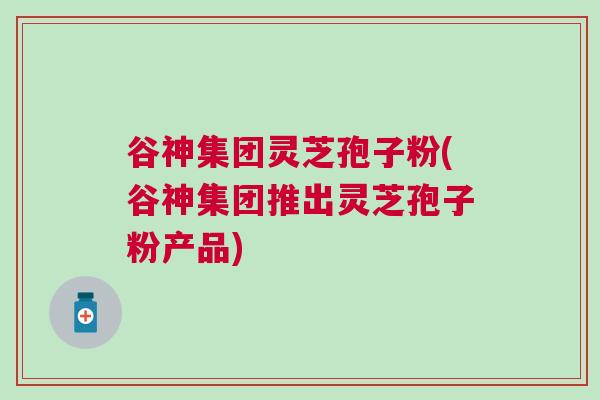 谷神集团灵芝孢子粉(谷神集团推出灵芝孢子粉产品)