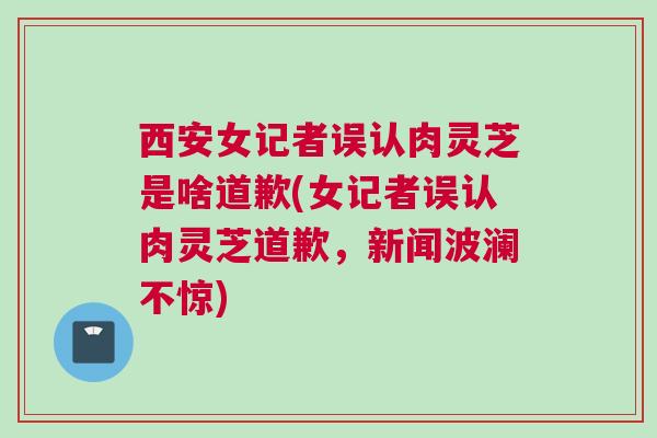 西安女记者误认肉灵芝是啥道歉(女记者误认肉灵芝道歉，新闻波澜不惊)