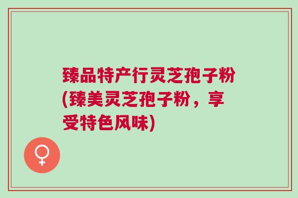 臻品特产行灵芝孢子粉(臻美灵芝孢子粉，享受特色风味)