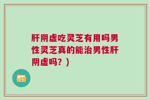 肝阴虚吃灵芝有用吗男性灵芝真的能治男性肝阴虚吗？)