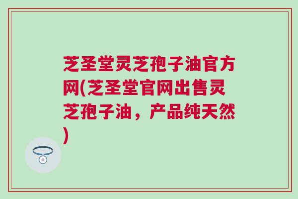芝圣堂灵芝孢子油官方网(芝圣堂官网出售灵芝孢子油，产品纯天然)