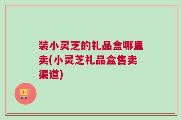 装小灵芝的礼品盒哪里卖(小灵芝礼品盒售卖渠道)
