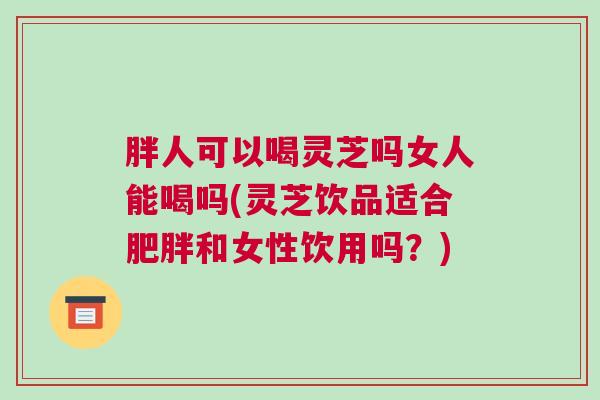 胖人可以喝灵芝吗女人能喝吗(灵芝饮品适合和女性饮用吗?) 胖人可以喝灵芝吗女人能喝吗(灵芝饮品适合和女性饮用吗?)