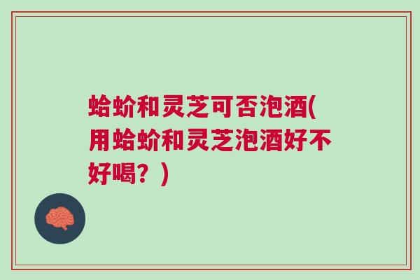 蛤蚧和灵芝可否泡酒(用蛤蚧和灵芝泡酒好不好喝？)