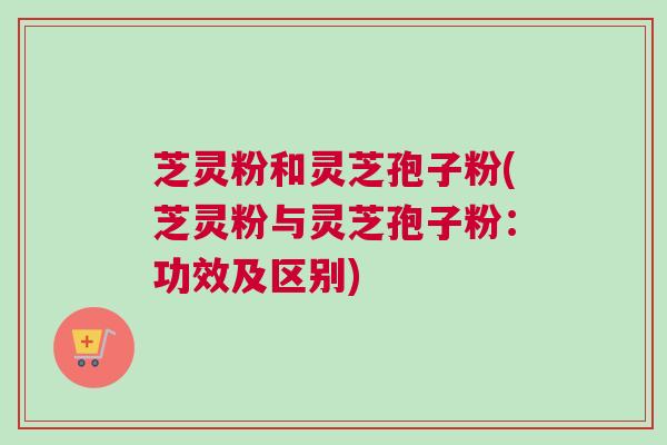 芝灵粉和灵芝孢子粉(芝灵粉与灵芝孢子粉:功效及区别) 芝灵粉和灵芝孢子粉(芝灵粉与灵芝孢子粉:功效及区别)
