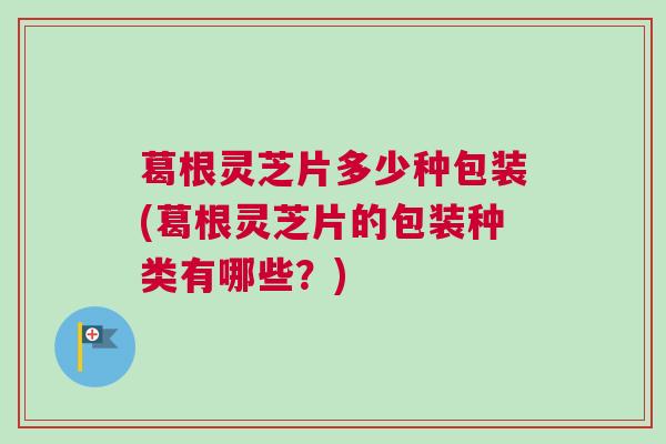 葛根灵芝片多少种包装(葛根灵芝片的包装种类有哪些?) 葛根灵芝片多少种包装(葛根灵芝片的包装种类有哪些?)